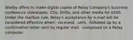 Shelby offers to make digital copies of Relay Company's business conference videotapes, CDs, DVDs, and other media for 500. Under the mailbox rule, Relay's acceptance by e-mail will be considered effective when: -received. -sent. -followed up by a confirmation letter sent by regular mail. -composed on a Relay computer.