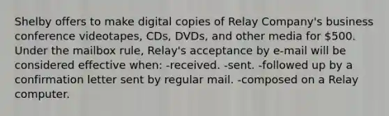 Shelby offers to make digital copies of Relay Company's business conference videotapes, CDs, DVDs, and other media for 500. Under the mailbox rule, Relay's acceptance by e-mail will be considered effective when: -received. -sent. -followed up by a confirmation letter sent by regular mail. -composed on a Relay computer.