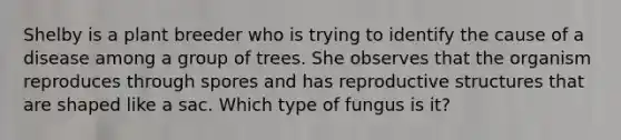 Shelby is a plant breeder who is trying to identify the cause of a disease among a group of trees. She observes that the organism reproduces through spores and has reproductive structures that are shaped like a sac. Which type of fungus is it?