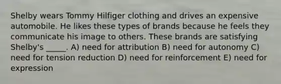 Shelby wears Tommy Hilfiger clothing and drives an expensive automobile. He likes these types of brands because he feels they communicate his image to others. These brands are satisfying Shelby's _____. A) need for attribution B) need for autonomy C) need for tension reduction D) need for reinforcement E) need for expression