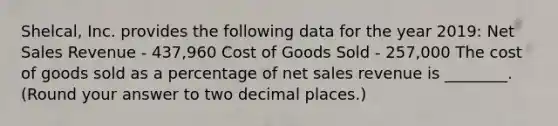 Shelcal, Inc. provides the following data for the year 2019: <a href='https://www.questionai.com/knowledge/ksNDOTmr42-net-sales' class='anchor-knowledge'>net sales</a> Revenue - 437,960 Cost of Goods Sold - 257,000 The cost of goods sold as a percentage of net sales revenue is ________. (Round your answer to two decimal places.)