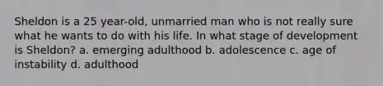 Sheldon is a 25 year-old, unmarried man who is not really sure what he wants to do with his life. In what stage of development is Sheldon? a. emerging adulthood b. adolescence c. age of instability d. adulthood