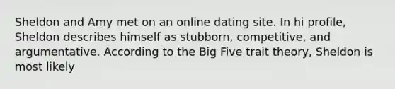 Sheldon and Amy met on an online dating site. In hi profile, Sheldon describes himself as stubborn, competitive, and argumentative. According to the Big Five trait theory, Sheldon is most likely