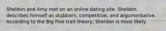 Sheldon and Amy met on an online dating site. Sheldon describes himself as stubborn, competitive, and argumentative. According to the Big Five trait theory, Sheldon is most likely