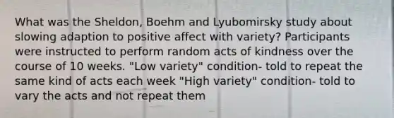 What was the Sheldon, Boehm and Lyubomirsky study about slowing adaption to positive affect with variety? Participants were instructed to perform random acts of kindness over the course of 10 weeks. "Low variety" condition- told to repeat the same kind of acts each week "High variety" condition- told to vary the acts and not repeat them