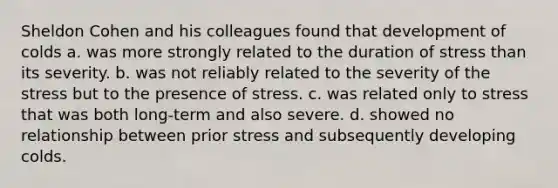 Sheldon Cohen and his colleagues found that development of colds a. was more strongly related to the duration of stress than its severity. b. was not reliably related to the severity of the stress but to the presence of stress. c. was related only to stress that was both long-term and also severe. d. showed no relationship between prior stress and subsequently developing colds.