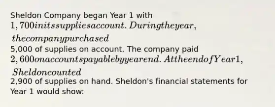 Sheldon Company began Year 1 with 1,700 in its supplies account. During the year, the company purchased5,000 of supplies on account. The company paid 2,600 on <a href='https://www.questionai.com/knowledge/kWc3IVgYEK-accounts-payable' class='anchor-knowledge'>accounts payable</a> by year end. At the end of Year 1, Sheldon counted2,900 of supplies on hand. Sheldon's <a href='https://www.questionai.com/knowledge/kFBJaQCz4b-financial-statements' class='anchor-knowledge'>financial statements</a> for Year 1 would show: