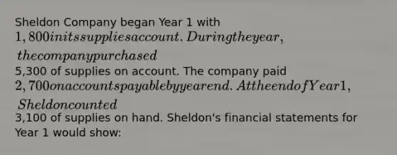 Sheldon Company began Year 1 with 1,800 in its supplies account. During the year, the company purchased5,300 of supplies on account. The company paid 2,700 on accounts payable by year end. At the end of Year 1, Sheldon counted3,100 of supplies on hand. Sheldon's financial statements for Year 1 would show: