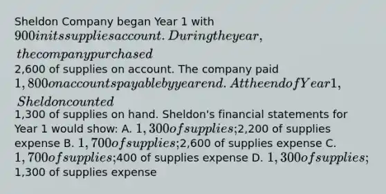 Sheldon Company began Year 1 with 900 in its supplies account. During the year, the company purchased2,600 of supplies on account. The company paid 1,800 on accounts payable by year end. At the end of Year 1, Sheldon counted1,300 of supplies on hand. Sheldon's financial statements for Year 1 would show: A. 1,300 of supplies;2,200 of supplies expense B. 1,700 of supplies;2,600 of supplies expense C. 1,700 of supplies;400 of supplies expense D. 1,300 of supplies;1,300 of supplies expense