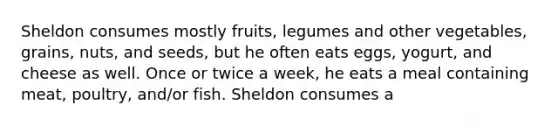 Sheldon consumes mostly fruits, legumes and other vegetables, grains, nuts, and seeds, but he often eats eggs, yogurt, and cheese as well. Once or twice a week, he eats a meal containing meat, poultry, and/or fish. Sheldon consumes a