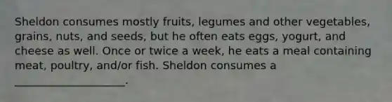 Sheldon consumes mostly fruits, legumes and other vegetables, grains, nuts, and seeds, but he often eats eggs, yogurt, and cheese as well. Once or twice a week, he eats a meal containing meat, poultry, and/or fish. Sheldon consumes a ____________________.