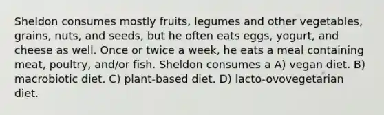 Sheldon consumes mostly fruits, legumes and other vegetables, grains, nuts, and seeds, but he often eats eggs, yogurt, and cheese as well. Once or twice a week, he eats a meal containing meat, poultry, and/or fish. Sheldon consumes a A) vegan diet. B) macrobiotic diet. C) plant-based diet. D) lacto-ovovegetarian diet.