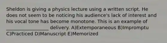 Sheldon is giving a physics lecture using a written script. He does not seem to be noticing his audience's lack of interest and his vocal tone has become monotone. This is an example of __________________ delivery. A)Extemporaneous B)Impromptu C)Practiced D)Manuscript E)Memorized