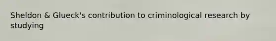 Sheldon & Glueck's contribution to criminological research by studying