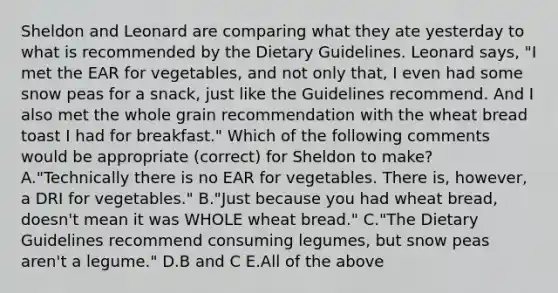 Sheldon and Leonard are comparing what they ate yesterday to what is recommended by the Dietary Guidelines. Leonard says, "I met the EAR for vegetables, and not only that, I even had some snow peas for a snack, just like the Guidelines recommend. And I also met the whole grain recommendation with the wheat bread toast I had for breakfast." Which of the following comments would be appropriate (correct) for Sheldon to make? A."Technically there is no EAR for vegetables. There is, however, a DRI for vegetables." B."Just because you had wheat bread, doesn't mean it was WHOLE wheat bread." C."The Dietary Guidelines recommend consuming legumes, but snow peas aren't a legume." D.B and C E.All of the above