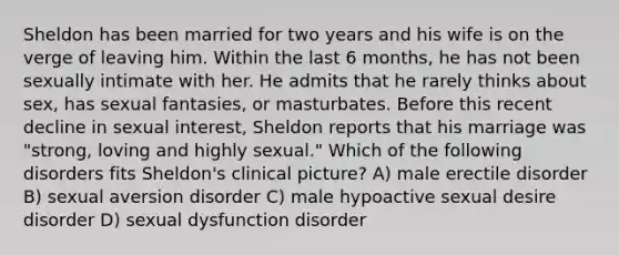 Sheldon has been married for two years and his wife is on the verge of leaving him. Within the last 6 months, he has not been sexually intimate with her. He admits that he rarely thinks about sex, has sexual fantasies, or masturbates. Before this recent decline in sexual interest, Sheldon reports that his marriage was "strong, loving and highly sexual." Which of the following disorders fits Sheldon's clinical picture? A) male erectile disorder B) sexual aversion disorder C) male hypoactive sexual desire disorder D) sexual dysfunction disorder