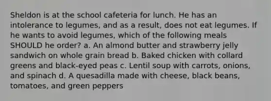 Sheldon is at the school cafeteria for lunch. He has an intolerance to legumes, and as a result, does not eat legumes. If he wants to avoid legumes, which of the following meals SHOULD he order? a. An almond butter and strawberry jelly sandwich on whole grain bread b. Baked chicken with collard greens and black-eyed peas c. Lentil soup with carrots, onions, and spinach d. A quesadilla made with cheese, black beans, tomatoes, and green peppers