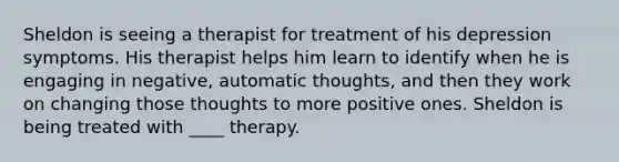 Sheldon is seeing a therapist for treatment of his depression symptoms. His therapist helps him learn to identify when he is engaging in negative, automatic thoughts, and then they work on changing those thoughts to more positive ones. Sheldon is being treated with ____ therapy.​