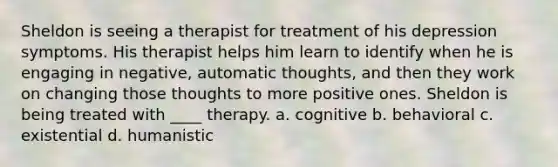 Sheldon is seeing a therapist for treatment of his depression symptoms. His therapist helps him learn to identify when he is engaging in negative, automatic thoughts, and then they work on changing those thoughts to more positive ones. Sheldon is being treated with ____ therapy.​ a. ​cognitive b. ​behavioral c. ​existential d. ​humanistic