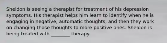 Sheldon is seeing a therapist for treatment of his depression symptoms. His therapist helps him learn to identify when he is engaging in negative, automatic thoughts, and then they work on changing those thoughts to more positive ones. Sheldon is being treated with ________ therapy.