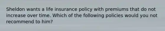 Sheldon wants a life insurance policy with premiums that do not increase over time. Which of the following policies would you not recommend to him?