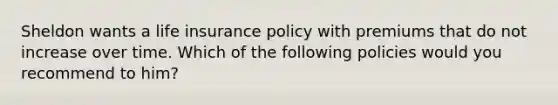 Sheldon wants a life insurance policy with premiums that do not increase over time. Which of the following policies would you recommend to him?