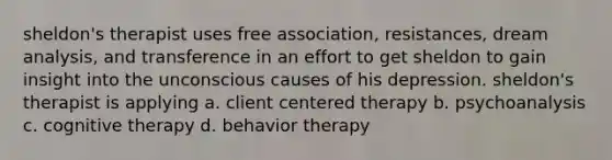 sheldon's therapist uses free association, resistances, dream analysis, and transference in an effort to get sheldon to gain insight into the unconscious causes of his depression. sheldon's therapist is applying a. client centered therapy b. psychoanalysis c. cognitive therapy d. behavior therapy