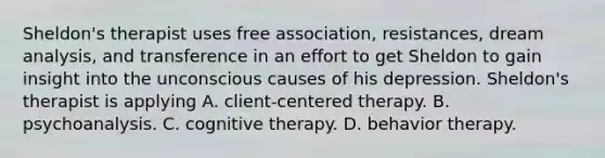 Sheldon's therapist uses free association, resistances, dream analysis, and transference in an effort to get Sheldon to gain insight into the unconscious causes of his depression. Sheldon's therapist is applying A. client-centered therapy. B. psychoanalysis. C. cognitive therapy. D. behavior therapy.