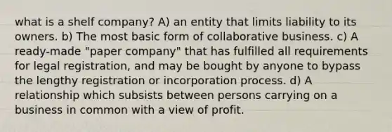 what is a shelf company? A) an entity that limits liability to its owners. b) The most basic form of collaborative business. c) A ready-made "paper company" that has fulfilled all requirements for legal registration, and may be bought by anyone to bypass the lengthy registration or incorporation process. d) A relationship which subsists between persons carrying on a business in common with a view of profit.