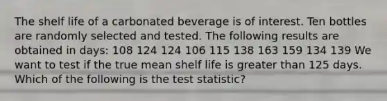 The shelf life of a carbonated beverage is of interest. Ten bottles are randomly selected and tested. The following results are obtained in days: 108 124 124 106 115 138 163 159 134 139 We want to test if the true mean shelf life is <a href='https://www.questionai.com/knowledge/ktgHnBD4o3-greater-than' class='anchor-knowledge'>greater than</a> 125 days. Which of the following is <a href='https://www.questionai.com/knowledge/kzeQt8hpQB-the-test-statistic' class='anchor-knowledge'>the test statistic</a>?