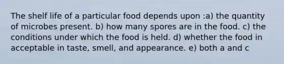 The shelf life of a particular food depends upon :a) the quantity of microbes present. b) how many spores are in the food. c) the conditions under which the food is held. d) whether the food in acceptable in taste, smell, and appearance. e) both a and c