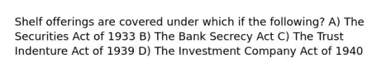 Shelf offerings are covered under which if the following? A) The Securities Act of 1933 B) The Bank Secrecy Act C) The Trust Indenture Act of 1939 D) The Investment Company Act of 1940