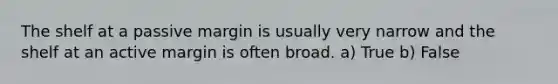 The shelf at a passive margin is usually very narrow and the shelf at an active margin is often broad. a) True b) False
