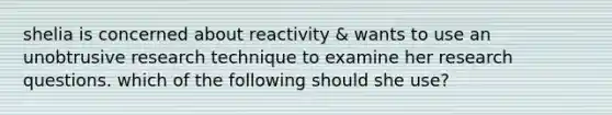 shelia is concerned about reactivity & wants to use an unobtrusive research technique to examine her research questions. which of the following should she use?