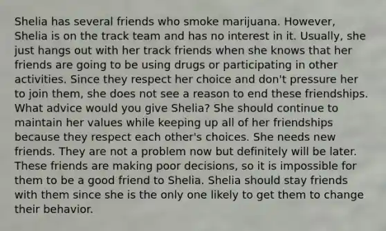 Shelia has several friends who smoke marijuana. However, Shelia is on the track team and has no interest in it. Usually, she just hangs out with her track friends when she knows that her friends are going to be using drugs or participating in other activities. Since they respect her choice and don't pressure her to join them, she does not see a reason to end these friendships. What advice would you give Shelia? She should continue to maintain her values while keeping up all of her friendships because they respect each other's choices. She needs new friends. They are not a problem now but definitely will be later. These friends are making poor decisions, so it is impossible for them to be a good friend to Shelia. Shelia should stay friends with them since she is the only one likely to get them to change their behavior.