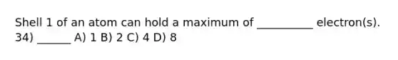 Shell 1 of an atom can hold a maximum of __________ electron(s). 34) ______ A) 1 B) 2 C) 4 D) 8