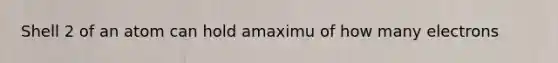 Shell 2 of an atom can hold amaximu of how many electrons