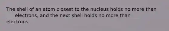 The shell of an atom closest to the nucleus holds no <a href='https://www.questionai.com/knowledge/keWHlEPx42-more-than' class='anchor-knowledge'>more than</a> ___ electrons, and the next shell holds no more than ___ electrons.