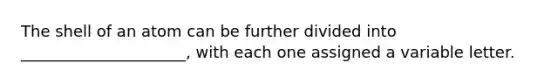 The shell of an atom can be further divided into _____________________, with each one assigned a variable letter.