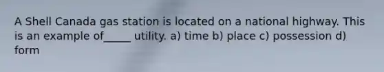 A Shell Canada gas station is located on a national highway. This is an example of_____ utility. a) time b) place c) possession d) form