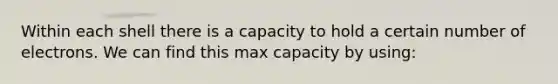 Within each shell there is a capacity to hold a certain number of electrons. We can find this max capacity by using: