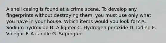 A shell casing is found at a crime scene. To develop any fingerprints without destroying them, you must use only what you have in your house. Which items would you look for? A. Sodium hydroxide B. A lighter C. Hydrogen peroxide D. Iodine E. Vinegar F. A candle G. Superglue