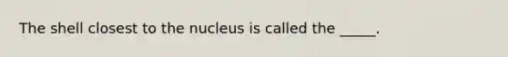 The shell closest to the nucleus is called the _____.