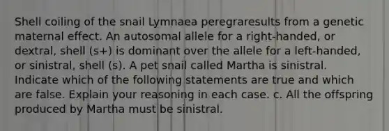 Shell coiling of the snail Lymnaea peregraresults from a genetic maternal effect. An autosomal allele for a right-handed, or dextral, shell (s+) is dominant over the allele for a left-handed, or sinistral, shell (s). A pet snail called Martha is sinistral. Indicate which of the following statements are true and which are false. Explain your reasoning in each case. c. All the offspring produced by Martha must be sinistral.