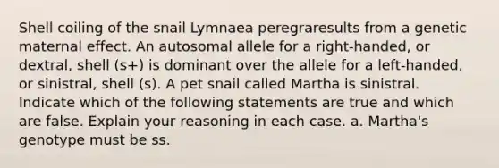 Shell coiling of the snail Lymnaea peregraresults from a genetic maternal effect. An autosomal allele for a right-handed, or dextral, shell (s+) is dominant over the allele for a left-handed, or sinistral, shell (s). A pet snail called Martha is sinistral. Indicate which of the following statements are true and which are false. Explain your reasoning in each case. a. Martha's genotype must be ss.