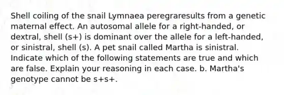 Shell coiling of the snail Lymnaea peregraresults from a genetic maternal effect. An autosomal allele for a right-handed, or dextral, shell (s+) is dominant over the allele for a left-handed, or sinistral, shell (s). A pet snail called Martha is sinistral. Indicate which of the following statements are true and which are false. Explain your reasoning in each case. b. Martha's genotype cannot be s+s+.