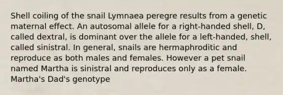 Shell coiling of the snail Lymnaea peregre results from a genetic maternal effect. An autosomal allele for a right-handed shell, D, called dextral, is dominant over the allele for a left-handed, shell, called sinistral. In general, snails are hermaphroditic and reproduce as both males and females. However a pet snail named Martha is sinistral and reproduces only as a female. Martha's Dad's genotype