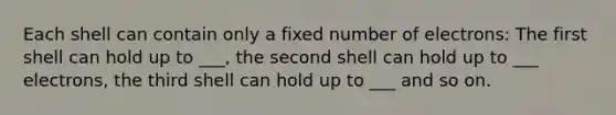 Each shell can contain only a fixed number of electrons: The first shell can hold up to ___, the second shell can hold up to ___ electrons, the third shell can hold up to ___ and so on.