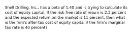 Shell Drilling, Inc., has a beta of 1.40 and is trying to calculate its cost of equity capital. If the risk-free rate of return is 2.5 percent and the expected return on the market is 11 percent, then what is the firm's after-tax cost of equity capital if the firm's marginal tax rate is 40 percent?