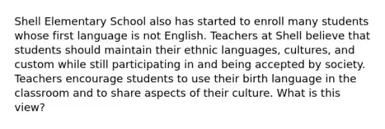 Shell Elementary School also has started to enroll many students whose first language is not English. Teachers at Shell believe that students should maintain their ethnic languages, cultures, and custom while still participating in and being accepted by society. Teachers encourage students to use their birth language in the classroom and to share aspects of their culture. What is this view?